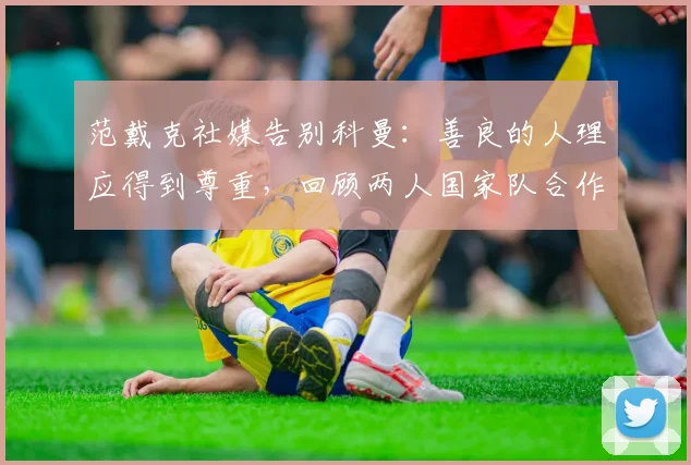 范戴克社媒告别科曼:善良的人理应得到尊重,回顾两人国家队合作与情谊