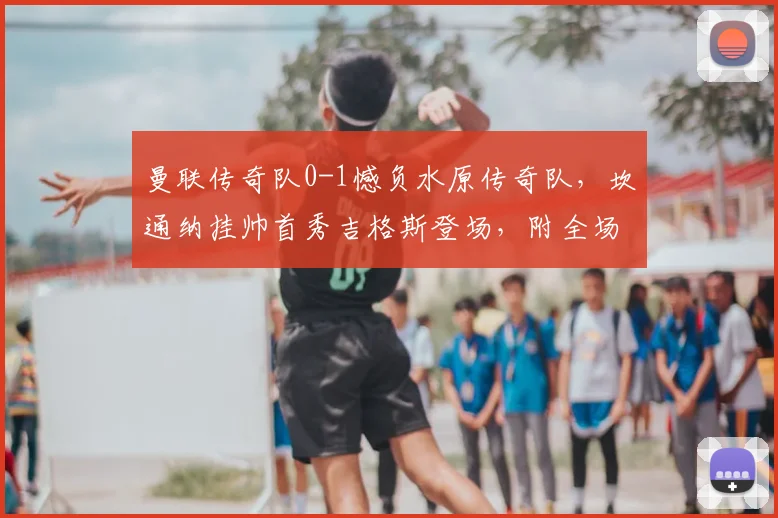 曼联传奇队0-1憾负水原传奇队，坎通纳挂帅首秀吉格斯登场，附全场录像与深度分析