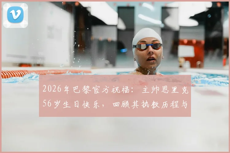 2026年巴黎官方祝福：主帅恩里克56岁生日快乐，回顾其执教历程与战术理念