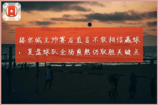 赫尔城主帅赛后直言不敢相信赢球，复盘球队全场煎熬仍取胜关键点与比赛细节