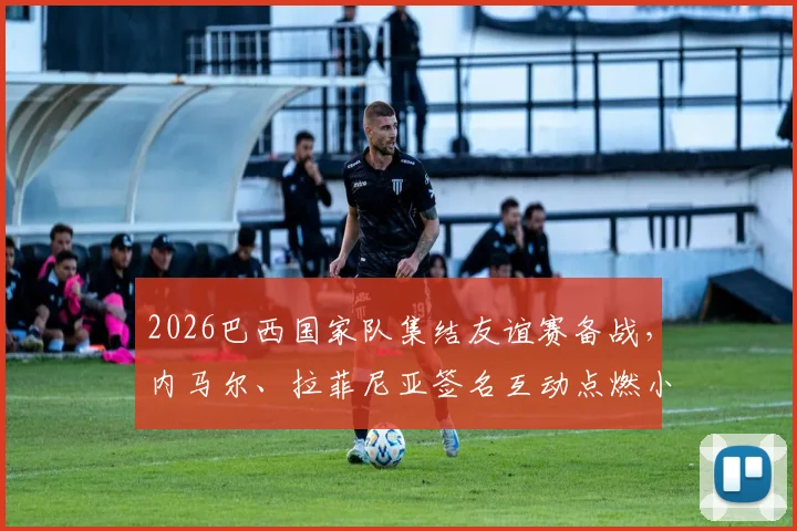 2026巴西国家队集结友谊赛备战，内马尔、拉菲尼亚签名互动点燃小球迷足球梦