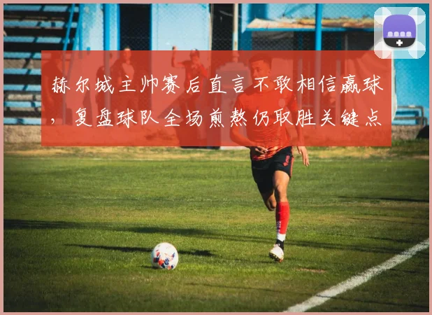 赫尔城主帅赛后直言不敢相信赢球,复盘球队全场煎熬仍取胜关键点与比赛细节