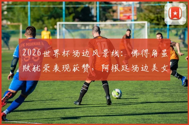 2026世界杯场边风景线：佛得角虽败犹荣表现获赞，阿根廷场边美女球迷引热议
