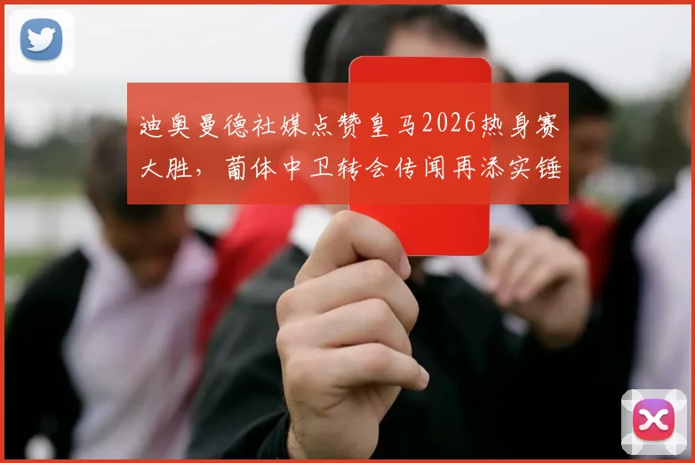 迪奥曼德社媒点赞皇马2026热身赛大胜,葡体中卫转会传闻再添实锤?最新动态解析