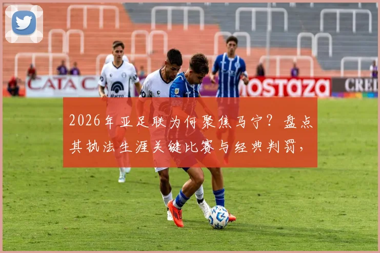 2026年亚足联为何聚焦马宁?盘点其执法生涯关键比赛与经典判罚,解读独特风格
