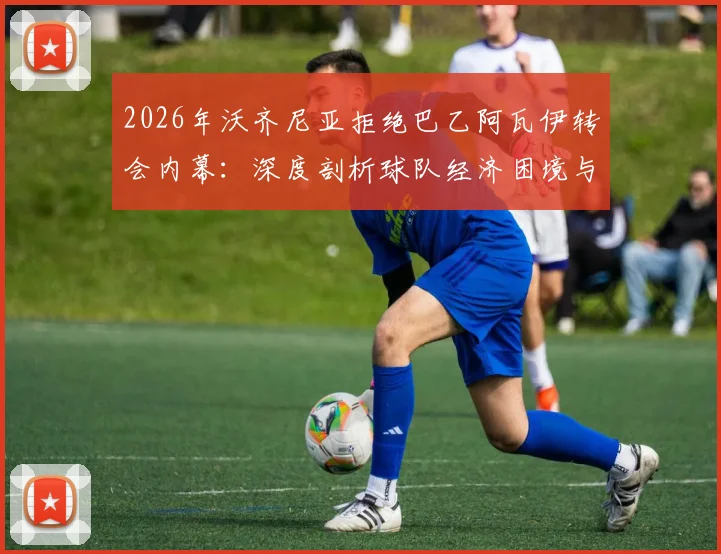 2026年沃齐尼亚拒绝巴乙阿瓦伊转会内幕：深度剖析球队经济困境与球员选择，附巴西足球转会市场现状分析
