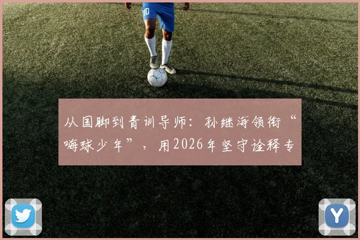 从国脚到青训导师:孙继海领衔“嗨球少年”,用2026年坚守诠释专业足球青训之道