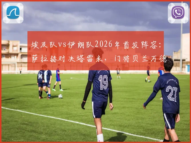 埃及队vs伊朗队2026年首发阵容:萨拉赫对决塔雷米,门将贝兰万德入选名单