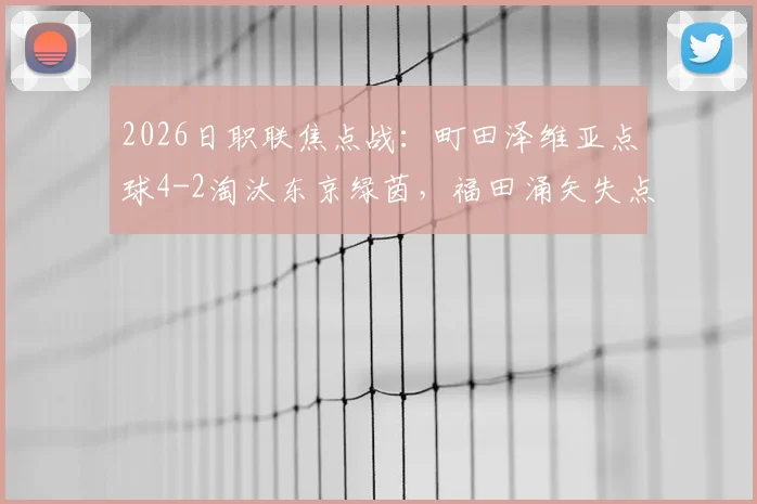 2026日职联焦点战:町田泽维亚点球4-2淘汰东京绿茵,福田涌矢失点成转折,详细回顾晋级全过程
