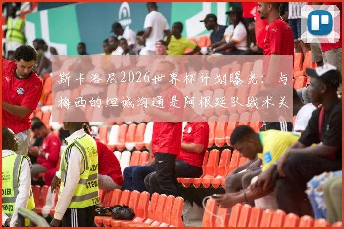 斯卡洛尼2026世界杯计划曝光:与梅西的坦诚沟通是阿根廷队战术关键,轮休策略将如何影响球队