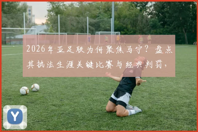 2026年亚足联为何聚焦马宁?盘点其执法生涯关键比赛与经典判罚,解读独特风格