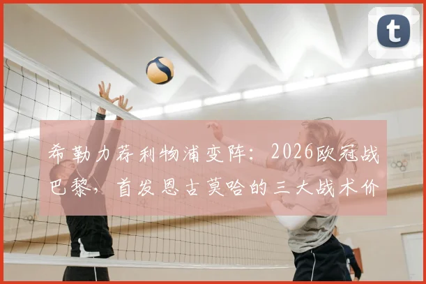希勒力荐利物浦变阵:2026欧冠战巴黎,首发恩古莫哈的三大战术价值与关键作用