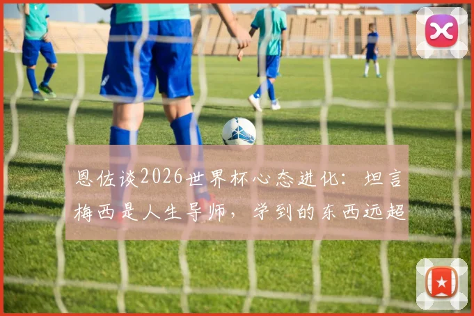 恩佐谈2026世界杯心态进化:坦言梅西是人生导师,学到的东西远超球场
