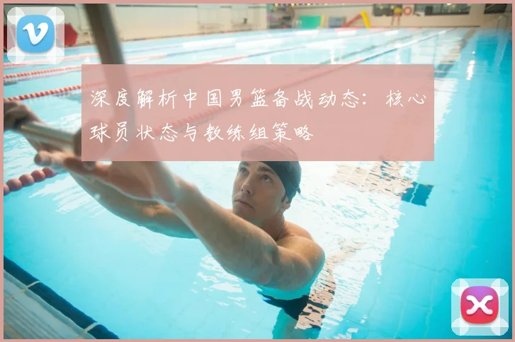 深度解析中国男篮备战动态:核心球员状态与教练组策略