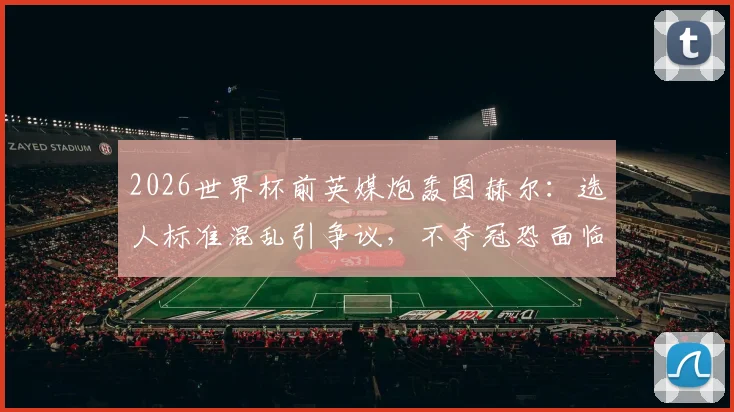 2026世界杯前英媒炮轰图赫尔：选人标准混乱引争议，不夺冠恐面临下课危机