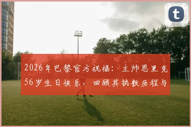 2026年巴黎官方祝福:主帅恩里克56岁生日快乐,回顾其执教历程与战术理念