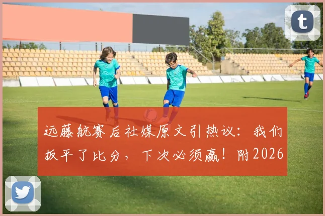 远藤航赛后社媒原文引热议：我们扳平了比分，下次必须赢！附2026世预赛进球视频及个人采访解读