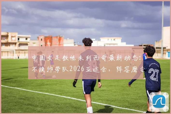 中国女足教练米利西奇最新动态:不换帅带队2026亚运会,阵容磨合难题与前景解读