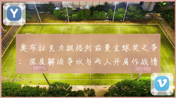 奥布拉克力挺格列兹曼金球奖之争:深度解读争议与两人并肩作战情谊,球迷热议格列兹曼本该获奖言论