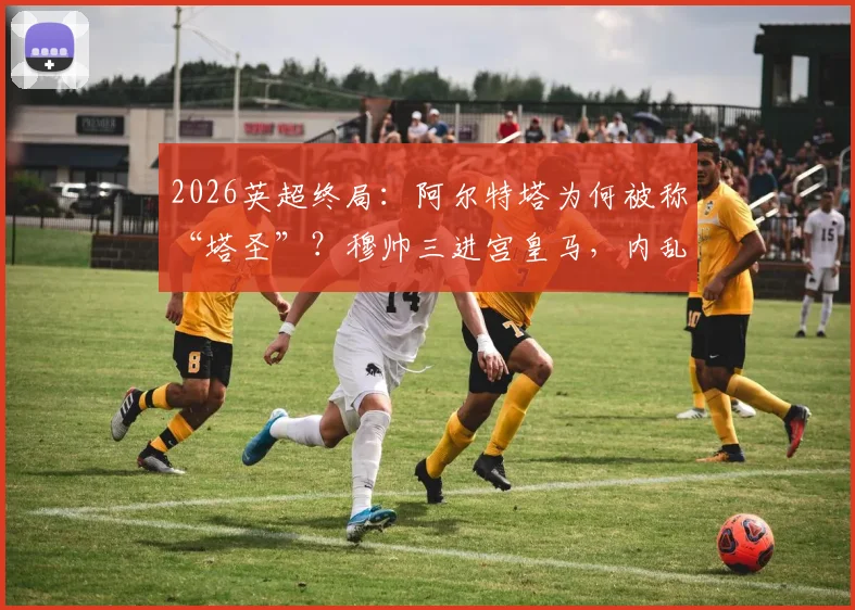 2026英超终局：阿尔特塔为何被称“塔圣”？穆帅三进宫皇马，内乱与纠葛全解析