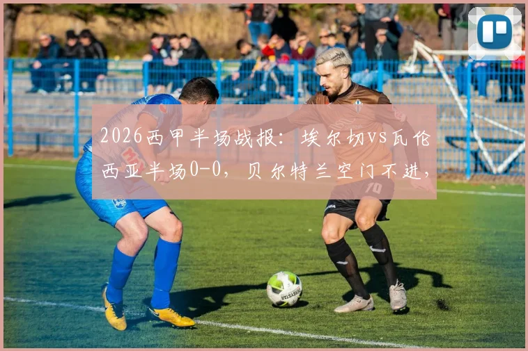 2026西甲半场战报:埃尔切vs瓦伦西亚半场0-0,贝尔特兰空门不进,附本场半场数据与集锦回放