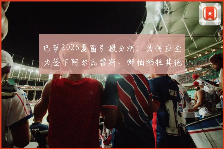 巴萨2026夏窗引援分析:为何应全力签下阿尔瓦雷斯,哪怕牺牲其他目标?解读预算、哈维态度及转会可能性