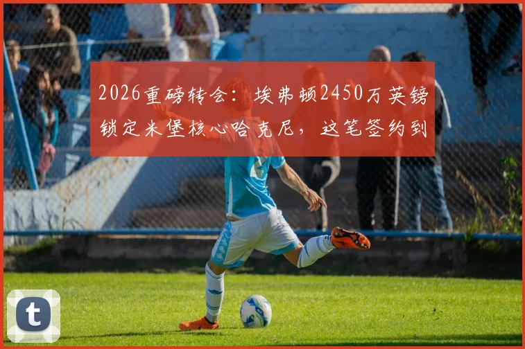 2026重磅转会：埃弗顿2450万英镑锁定米堡核心哈克尼，这笔签约到底值不值？解析转会细节与球员前景