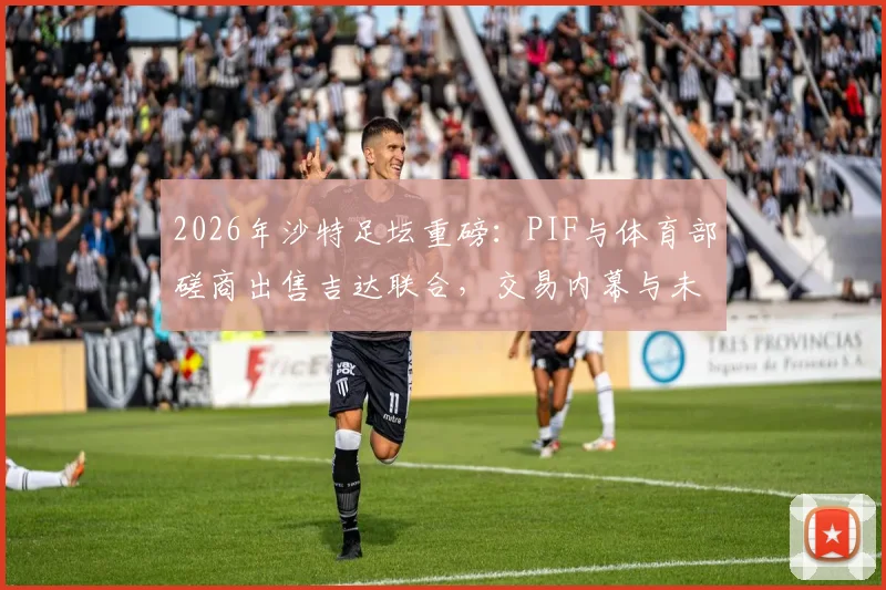 2026年沙特足坛重磅：PIF与体育部磋商出售吉达联合，交易内幕与未来走向深度分析