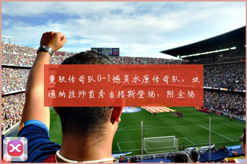 曼联传奇队0-1憾负水原传奇队，坎通纳挂帅首秀吉格斯登场，附全场录像与深度分析