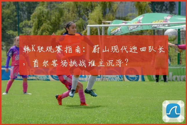 韩K联观赛指南：蔚山现代迎回队长，首尔客场挑战谁主沉浮？