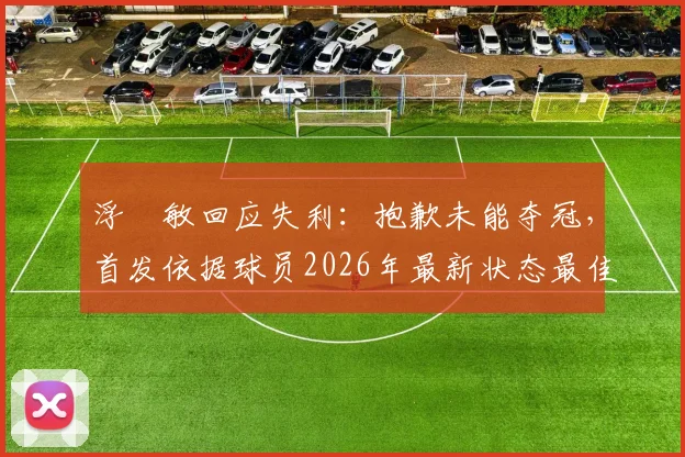 浮嶋敏回应失利：抱歉未能夺冠，首发依据球员2026年最新状态最佳选择