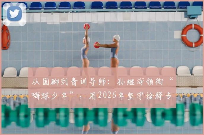 从国脚到青训导师：孙继海领衔“嗨球少年”，用2026年坚守诠释专业足球青训之道