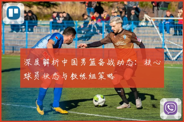 深度解析中国男篮备战动态：核心球员状态与教练组策略