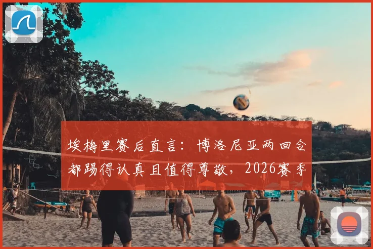 埃梅里赛后直言：博洛尼亚两回合都踢得认真且值得尊敬，2026赛季欧战表现深度解读