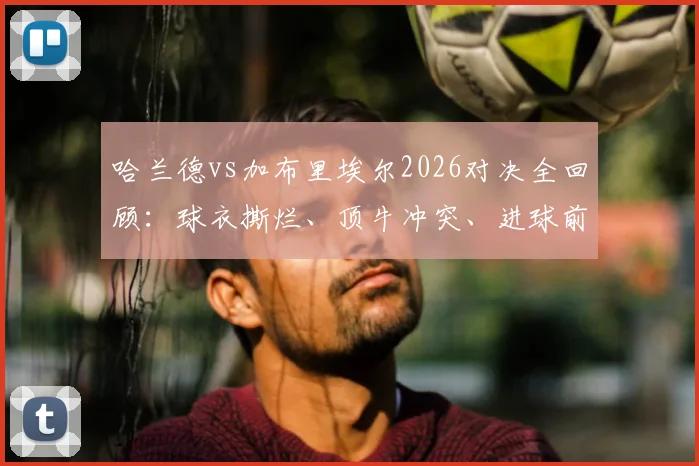 哈兰德vs加布里埃尔2026对决全回顾:球衣撕烂、顶牛冲突、进球前缠斗细节高清动图集锦