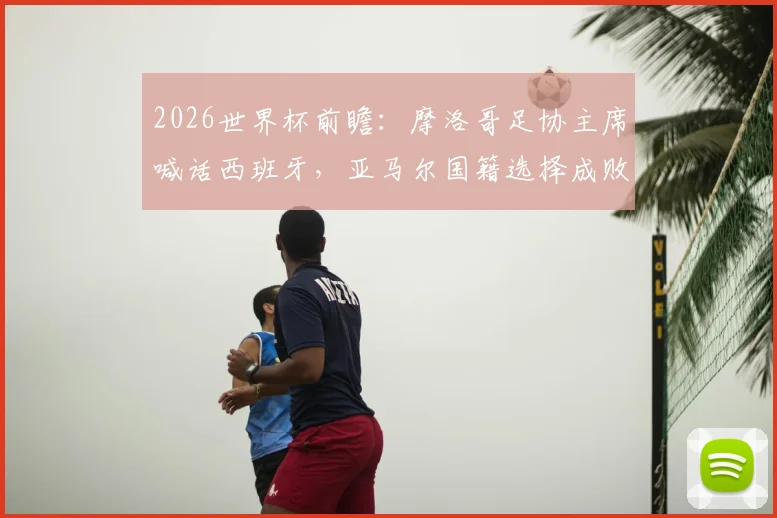 2026世界杯前瞻：摩洛哥足协主席喊话西班牙，亚马尔国籍选择成败几何？西摩足球渊源深度解读