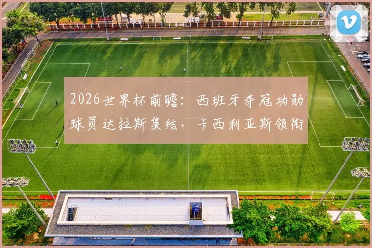 2026世界杯前瞻：西班牙夺冠功勋球员达拉斯集结，卡西利亚斯领衔，坚信球队将重返决赛舞台