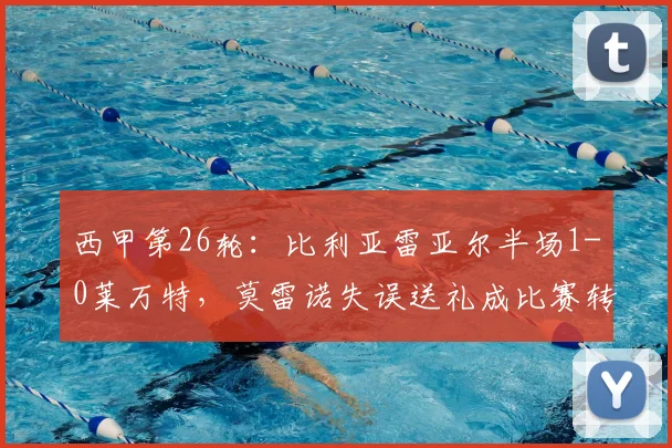 西甲第26轮:比利亚雷亚尔半场1-0莱万特,莫雷诺失误送礼成比赛转折点,完整赛事回顾与战术解析