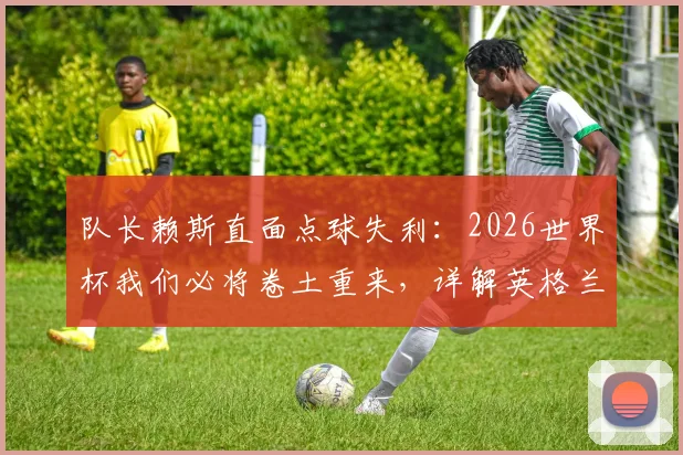 队长赖斯直面点球失利:2026世界杯我们必将卷土重来,详解英格兰队的赛后心路与未来展望