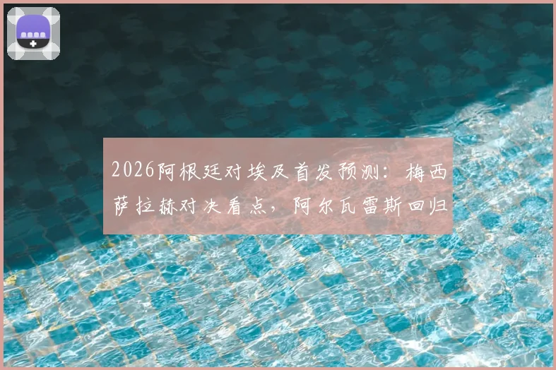 2026阿根廷对埃及首发预测：梅西萨拉赫对决看点，阿尔瓦雷斯回归战术影响解析