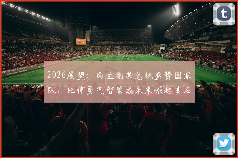 2026展望:民主刚果总统盛赞国家队,纪律勇气智慧成未来崛起基石