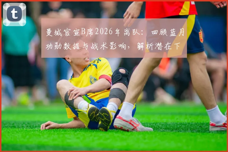 曼城官宣B席2026年离队：回顾蓝月功勋数据与战术影响，解析潜在下家及阵容调整
