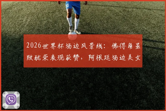 2026世界杯场边风景线:佛得角虽败犹荣表现获赞,阿根廷场边美女球迷引热议