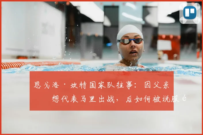 恩戈洛·坎特国家队往事：因父亲曾想代表马里出战，后如何被说服选择法国队直至2026？
