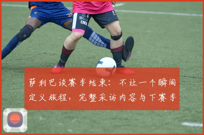 萨利巴谈赛季结束:不让一个瞬间定义旅程,完整采访内容与下赛季目标解析