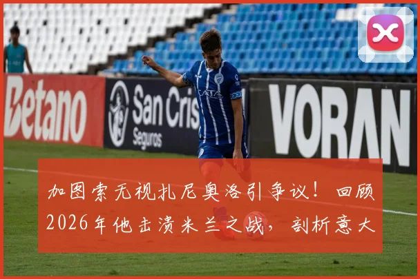 加图索无视扎尼奥洛引争议！回顾2026年他击溃米兰之战，剖析意大利队中场真实现状