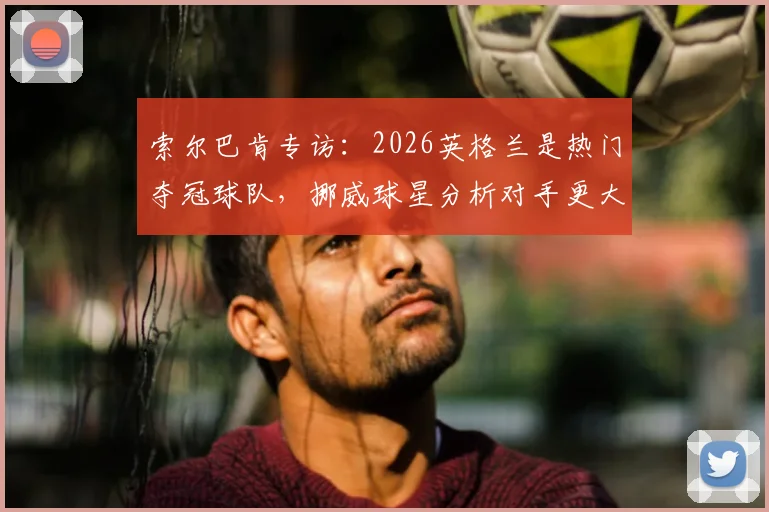 索尔巴肯专访:2026英格兰是热门夺冠球队,挪威球星分析对手更大压力