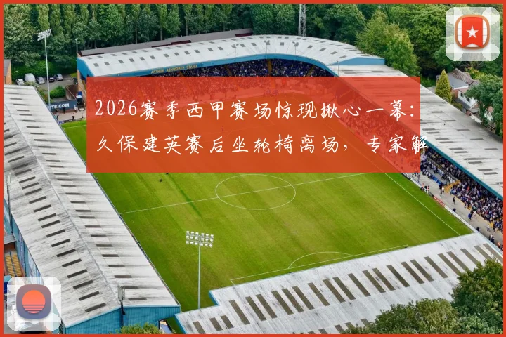 2026赛季西甲赛场惊现揪心一幕：久保建英赛后坐轮椅离场，专家解读右膝扭伤恢复周期与职业球员伤病管理
