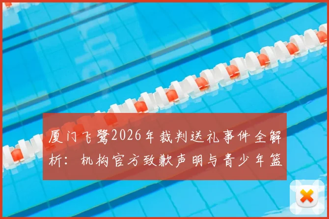 厦门飞鹭2026年裁判送礼事件全解析:机构官方致歉声明与青少年篮球培训行业规范深度探讨
