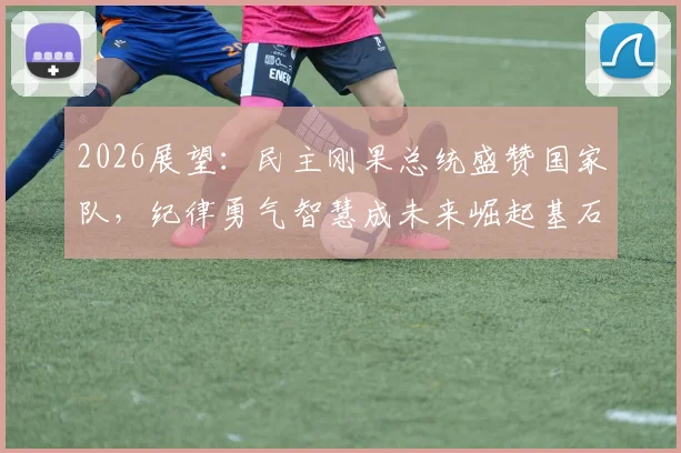 2026展望：民主刚果总统盛赞国家队，纪律勇气智慧成未来崛起基石
